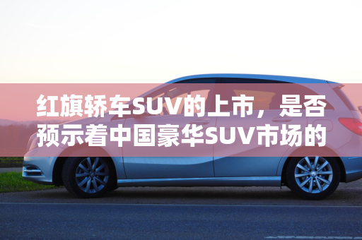 红旗轿车SUV的上市，是否预示着中国豪华SUV市场的全新变革？