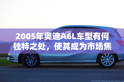 2005年奥迪A6L车型有何独特之处，使其成为市场焦点？