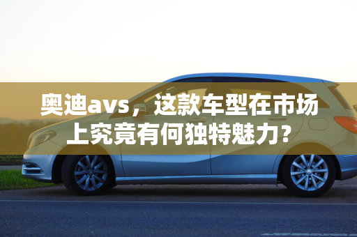 奥迪avs，这款车型在市场上究竟有何独特魅力？