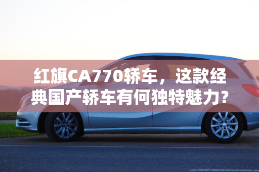 红旗CA770轿车，这款经典国产轿车有何独特魅力？